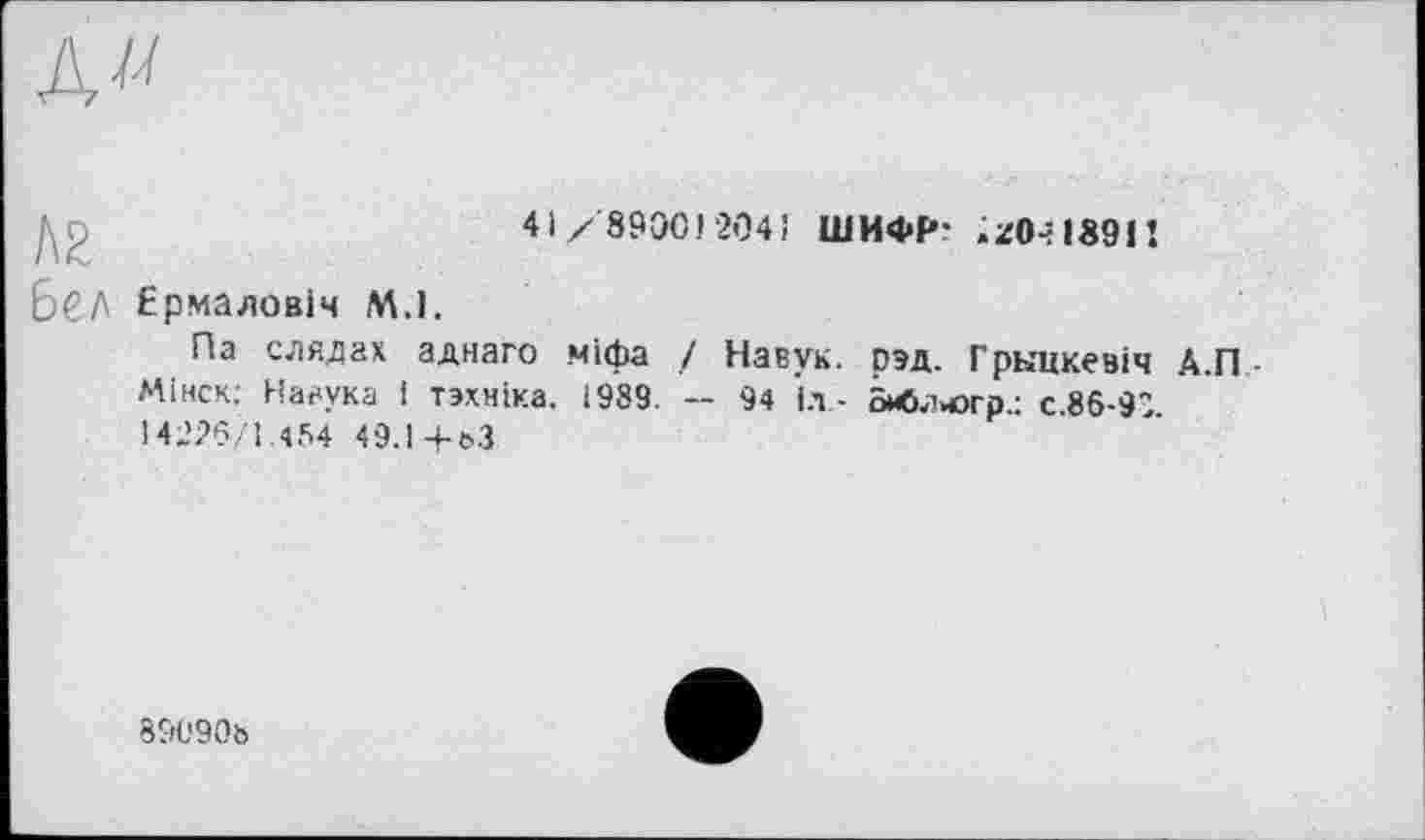 ﻿№
41/8900204! ШИФР- .z0-?1891!
бСЛ Ермаловіч M.l.
Па слядах аднаго міфа / Навук. рад. Гркцкевіч А.П Мінск; Нааука і тзхніка. 1989. -- 94 іл - Зиблогр.: с.86-91. 14226/1.454 49.14-63
891'906